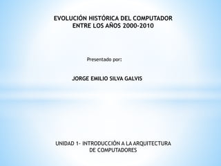EVOLUCIÓN HISTÓRICA DEL COMPUTADOR
ENTRE LOS AÑOS 2000-2010
Presentado por:
JORGE EMILIO SILVA GALVIS
UNIDAD 1- INTRODUCCIÓN A LA ARQUITECTURA
DE COMPUTADORES
 