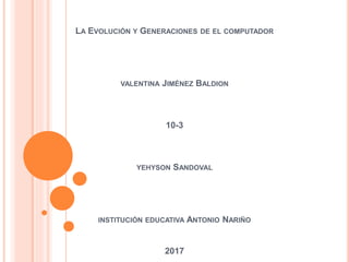 LA EVOLUCIÓN Y GENERACIONES DE EL COMPUTADOR
VALENTINA JIMÉNEZ BALDION
10-3
YEHYSON SANDOVAL
INSTITUCIÓN EDUCATIVA ANTONIO NARIÑO
2017
 