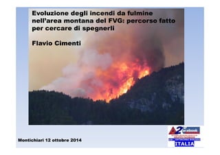 Montichiari 12 ottobre 2014
Evoluzione degli incendi da fulmine
nell’area montana del FVG: percorso fatto
per cercare di spegnerli
Flavio Cimenti
 