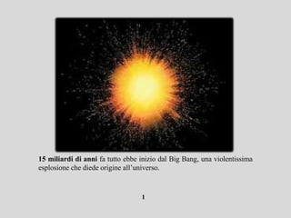 15 miliardi di anni fa tutto ebbe inizio dal Big Bang, una violentissima
esplosione che diede origine all’universo.



                                  1
 