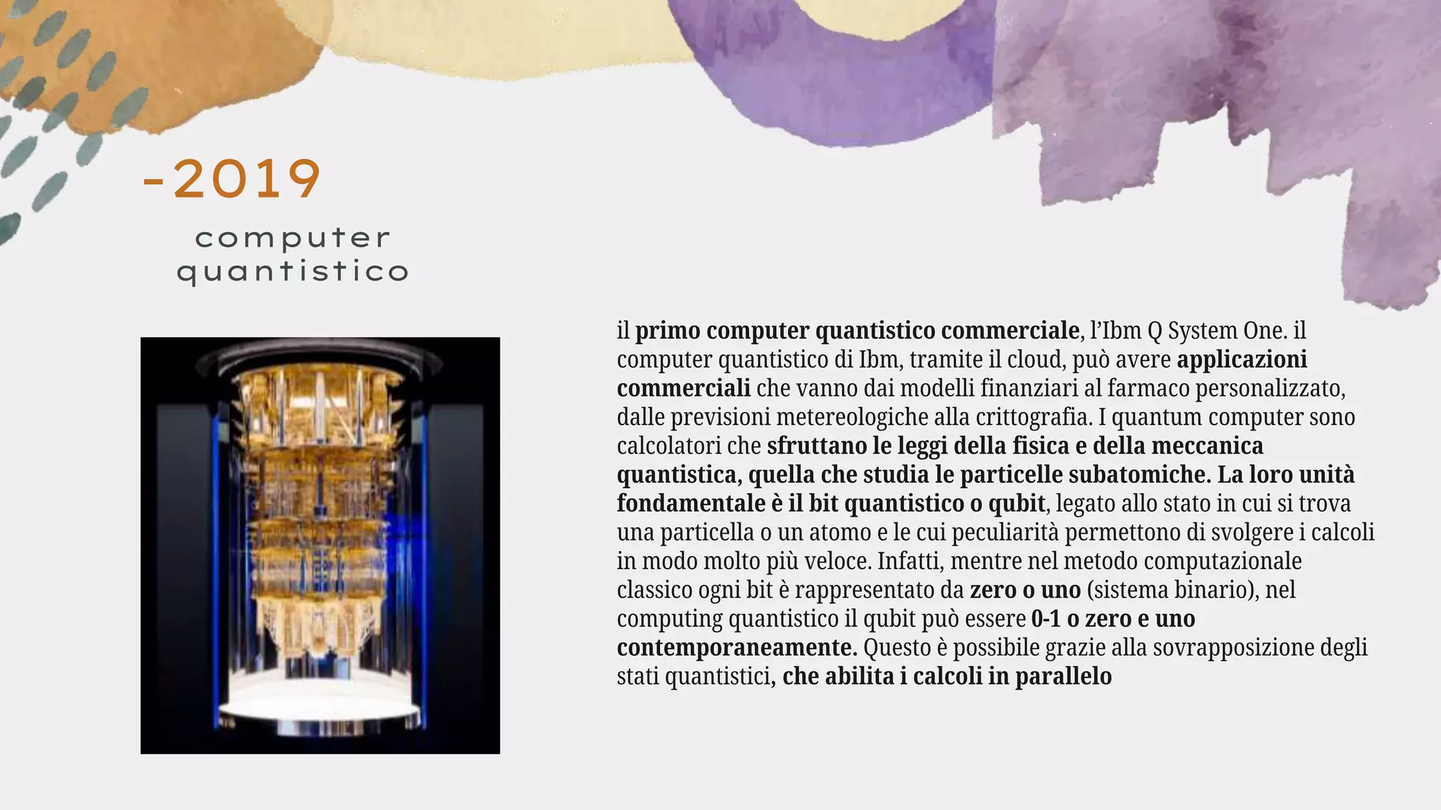 -2019
computer
quantistico
il primo computer quantistico commerciale, l’Ibm Q System One. il
computer quantistico di Ibm, tramite il cloud, può avere applicazioni
commerciali che vanno dai modelli finanziari al farmaco personalizzato,
dalle previsioni metereologiche alla crittografia. I quantum computer sono
calcolatori che sfruttano le leggi della fisica e della meccanica
quantistica, quella che studia le particelle subatomiche. La loro unità
fondamentale è il bit quantistico o qubit, legato allo stato in cui si trova
una particella o un atomo e le cui peculiarità permettono di svolgere i calcoli
in modo molto più veloce. Infatti, mentre nel metodo computazionale
classico ogni bit è rappresentato da zero o uno (sistema binario), nel
computing quantistico il qubit può essere 0-1 o zero e uno
contemporaneamente. Questo è possibile grazie alla sovrapposizione degli
stati quantistici, che abilita i calcoli in parallelo
 