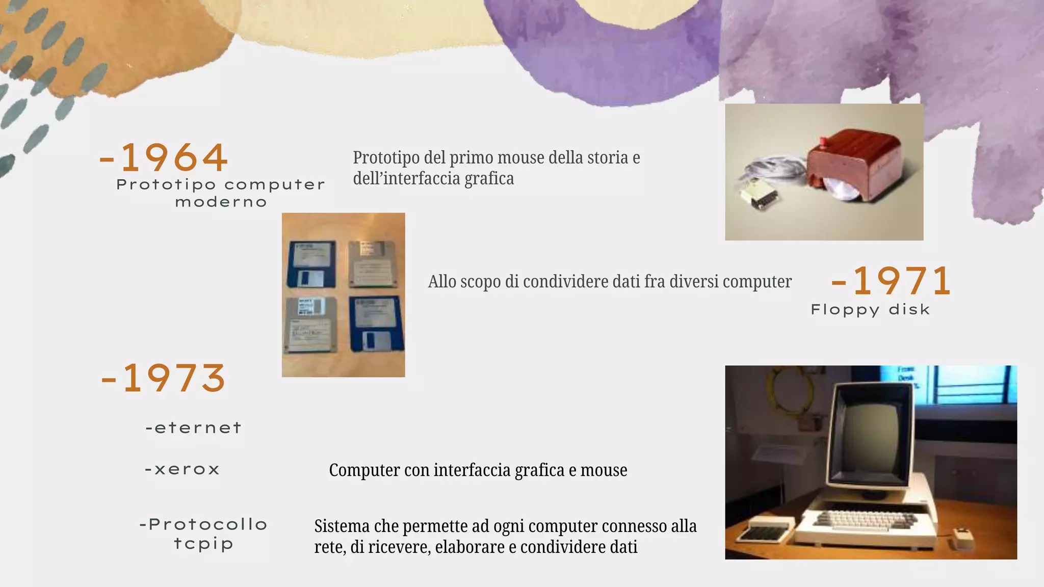 -1971
-1964
Floppy disk
Allo scopo di condividere dati fra diversi computer
Prototipo computer
moderno
Prototipo del primo mouse della storia e
dell’interfaccia grafica
-1973
-eternet
-xerox
-Protocollo
tcpip
Computer con interfaccia grafica e mouse
Sistema che permette ad ogni computer connesso alla
rete, di ricevere, elaborare e condividere dati
 
