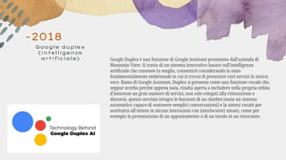 -2018
Google duplex
(intelligenza
artificiale) Google Duplex è una funzione di Google Assistant presentata dall’azienda di
Mountain View. Si tratta di un sistema innovativo basato sull’intelligenza
artificiale che consente (o meglio, consentirà considerando lo stato
fondamentalmente embrionale in cui si trova) di prenotare vari servizi in nostra
vece. Ramo di Google Assistant, Duplex si presenta come una funzione vocale che,
seppur acerba perché appena nata, risulta aperta a includere nella propria orbita
d’interesse un gran numero di servizi, non solo relegati alla ristorazione e
dintorni. questo servizio integra le funzioni di un chatbot (ossia un sistema
automatico capace di sostenere semplici conversazioni) e la sintesi vocale per
sostituirsi all’utente in alcune interazioni con interlocutori umani, come per
esempio la prenotazione di un appuntamento o di un tavolo in un ristorante.
 