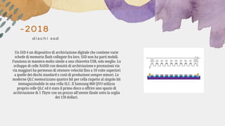 -2018
dischi ssd
Un SSD è un dispositivo di archiviazione digitale che contiene varie
schede di memoria flash collegate fra loro. SSD non ha parti mobili.
Funziona in maniera molto simile a una chiavetta USB, solo meglio. Lo
sviluppo di celle NAND con densità di archiviazione e prestazioni via
via maggiori ha permesso di ottenere velocità fino a 10 volte superiori
a quelle dei dischi standard e costi di produzione sempre minori. Le
moderne QLC memorizzano quattro bit per cella rispetto al singolo bit
immagazzinabile in una cella SLC. Il Samsung 860 QVO utilizza
proprio celle QLC ed è stato il primo disco a offrire uno spazio di
archiviazione di 1 Tbyte con un prezzo all’utente finale sotto la soglia
dei 150 dollari.
 