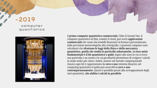 -2019
computer
quantistico
il primo computer quantistico commerciale, l’Ibm Q System One. il
computer quantistico di Ibm, tramite il cloud, può avere applicazioni
commerciali che vanno dai modelli finanziari al farmaco personalizzato,
dalle previsioni metereologiche alla crittografia. I quantum computer sono
calcolatori che sfruttano le leggi della fisica e della meccanica
quantistica, quella che studia le particelle subatomiche. La loro unità
fondamentale è il bit quantistico o qubit, legato allo stato in cui si trova
una particella o un atomo e le cui peculiarità permettono di svolgere i calcoli
in modo molto più veloce. Infatti, mentre nel metodo computazionale
classico ogni bit è rappresentato da zero o uno (sistema binario), nel
computing quantistico il qubit può essere 0-1 o zero e uno
contemporaneamente. Questo è possibile grazie alla sovrapposizione degli
stati quantistici, che abilita i calcoli in parallelo
 