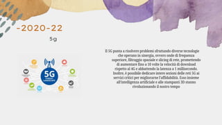 -2020-22
5g
Il 5G punta a risolvere problemi sfruttando diverse tecnologie
che operano in sinergia, ovvero onde di frequenza
superiore, filtraggio spaziale e slicing di rete, promettendo
di aumentare fino a 10 volte la velocità di download
rispetto al 4G e abbattendo la latenza a 1 millisecondo.
Inoltre, è possibile dedicare intere sezioni delle reti 5G ai
servizi critici per migliorarne l'affidabilità. Esso insieme
all’intelligenza artificiale e alle stampanti 3D stanno
rivoluzionando il nostro tempo
 