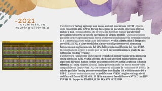 -2021
architettura
touring di Nvidia
L'architettura Turing aggiunge una nuova unità di esecuzione (INT32 ). Questa
unità consentirà alle GPU di Turing di eseguire in parallelo processi a virgola
mobile e non . Nvidia afferma che in teoria ciò dovrebbe fornire un'ulteriore
prestazione del 36% su tutte le operazioni in virgola mobile . Questa esecuzione
parallela sarà resa possibile dalla nuova architettura unificata per la memoria condivisa
L1 e la memorizzazione nella cache delle texture. Nvidia afferma che il design del
core INT32 / FP32 e altre modifiche al nuovo multiprocessore di streaming
forniscono un miglioramento del 50% delle prestazioni fornite dal core CUDA.
Ti consigliamo di leggere il nostro post su Cos'è la rasterizzazione e qual è la sua
differenza con Ray Tracing
L'architettura Turing offre anche nuove tecniche di compressione della memoria
senza perdita di dati. Nvidia afferma che i suoi ulteriori miglioramenti agli
algoritmi di Pascal hanno fornito un aumento del 50% della larghezza di banda
effettiva in Turing rispetto a Pascal. Turing presenta anche un nuovo motore video
compatibile con DisplayPort 1.4a, che consente di utilizzare la risoluzione 8K a 60Hz. Le
schede grafiche Turing possono controllare due display 8K a 60Hz tramite DP o
USB-C . Il nuovo motore incorpora un codificatore NVENC migliorato in grado di
codificare il flusso H.265 a 8K / 30 FPS e un nuovo decodificatore NVDEC con HEV
YUV444 10 / Supporto 12b HDR, H.264 8K e VP9 10/12 HDR.
 