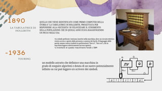 -1890
TOURING
LA TABULATRICE DI
HOLLERITH
QUELLO CHE VIENE IDENTIFICATO COME PRIMO COMPUTER DELLA
STORIA E’ LA TABULATRICE DI HOLLERITH, PROGETTATA PER
RISPONDERE ALLA NECESSITA’ DI VELOCIZZARE IL CENSIMENTO
DELLA POPOLAZIONE CHE IN QUEGLI ANNI STAVA RAGGIUNGENDO
UN PICCO NEGLI USA
•Le schede perforate venivano inserite nella macchina, dove un circuito elettrico
veniva acceso o spento dalla presenza o assenza dei buchi. Il linguaggio delle
parole umane veniva tradotto in perforazioni ("foro sì", "foro no"), che la
macchina leggeva elettricamente (acceso-spento).
•L’inventore di questo macchinario fondò L’IBM
-1936
un modello astratto che definisce una macchina in
grado di eseguire algoritmi e dotata di un nastro potenzialmente
infinito su cui può leggere e/o scrivere dei simboli.
 