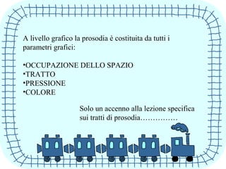 A livello grafico la prosodia è costituita da tutti i
parametri grafici:
•OCCUPAZIONE DELLO SPAZIO
•TRATTO
•PRESSIONE
•COLORE
Solo un accenno alla lezione specifica
sui tratti di prosodia……………
 