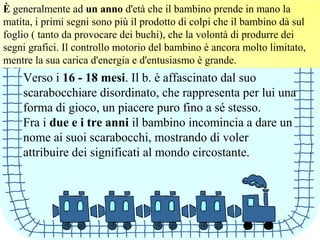È generalmente ad un anno d'età che il bambino prende in mano la
matita, i primi segni sono più il prodotto di colpi che il bambino dà sul
foglio ( tanto da provocare dei buchi), che la volontà di produrre dei
segni grafici. Il controllo motorio del bambino è ancora molto limitato,
mentre la sua carica d'energia e d'entusiasmo è grande.
Verso i 16 - 18 mesi. Il b. è affascinato dal suo
scarabocchiare disordinato, che rappresenta per lui una
forma di gioco, un piacere puro fino a sé stesso.
Fra i due e i tre anni il bambino incomincia a dare un
nome ai suoi scarabocchi, mostrando di voler
attribuire dei significati al mondo circostante.
 