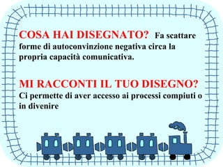 COSA HAI DISEGNATO? Fa scattare
forme di autoconvinzione negativa circa la
propria capacità comunicativa.
MI RACCONTI IL TUO DISEGNO?
Ci permette di aver accesso ai processi compiuti o
in divenire
 