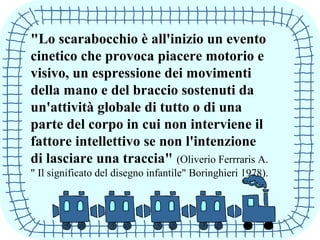 "Lo scarabocchio è all'inizio un evento
cinetico che provoca piacere motorio e
visivo, un espressione dei movimenti
della mano e del braccio sostenuti da
un'attività globale di tutto o di una
parte del corpo in cui non interviene il
fattore intellettivo se non l'intenzione
di lasciare una traccia" (Oliverio Ferrraris A.
" Il significato del disegno infantile" Boringhieri 1978).
 
