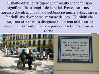 E' molto difficile far capire ad un adulto che "arte" non
significa affatto "copia" della realtà. Picasso sosteneva
appunto che gli adulti non dovrebbero insegnare a disegnare ai
fanciulli, ma dovrebbero imparare da loro. Gli adulti che
insegnano ai bambini a disegnare in maniera realistica non
sono effettivamente di aiuto e possono anche provocare un
danno.
 