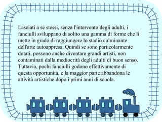 Lasciati a se stessi, senza l'intervento degli adulti, i
fanciulli sviluppano di solito una gamma di forme che li
mette in grado di raggiungere lo stadio culminante
dell'arte autoappresa. Quindi se sono particolarmente
dotati, possono anche diventare grandi artisti, non
contaminati dalla mediocrità degli adulti di buon senso.
Tuttavia, pochi fanciulli godono effettivamente di
questa opportunità, e la maggior parte abbandona le
attività artistiche dopo i primi anni di scuola.
 