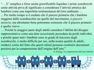 “… E’ semplice e forse anche giustificabile liquidare i primi scarabocchi
come attività priva di significato o considerare l’attività artistica dei
bambini come una imperfetta testimonianza del loro ambiente …
... Per molto tempo si è creduto che il piacere primario che i bambini
traggono dallo scarabocchio sia quello del movimento, o piacere
motorio, ma altrettanto bene potremmo sostenere che il piacere primario
è quello visivo …
… Poiché la maggior parte degli adulti considera l’abilità del disegno
rappresentativo come una dote eccezionale posseduta da pochi individui,
e poiché quasi tutti i bambini sono in grado di tracciare degli
scarabocchi, è molto difficile per noi, nella nostra qualità di adulti,
renderci conto del fatto che questi ultimi possono costituire documenti
preziosi per la comprensione dell’origine dell’arte.”
R. Kelogg –La comprensione dell’arte infantile
 