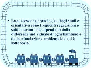 • La successione cronologica degli stadi è
orientativa sono frequenti regressioni o
salti in avanti che dipendono dalla
differenza individuale di ogni bambino e
dalla stimolazione ambientale a cui è
sottoposto.
 