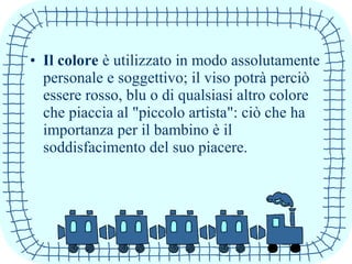 • Il colore è utilizzato in modo assolutamente
personale e soggettivo; il viso potrà perciò
essere rosso, blu o di qualsiasi altro colore
che piaccia al "piccolo artista": ciò che ha
importanza per il bambino è il
soddisfacimento del suo piacere.
 