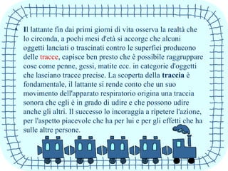 • Il lattante fin dai primi giorni di vita osserva la realtà che
lo circonda, a pochi mesi d'età si accorge che alcuni
oggetti lanciati o trascinati contro le superfici producono
delle tracce, capisce ben presto che è possibile raggruppare
cose come penne, gessi, matite ecc. in categorie d'oggetti
che lasciano tracce precise. La scoperta della traccia è
fondamentale, il lattante si rende conto che un suo
movimento dell'apparato respiratorio origina una traccia
sonora che egli è in grado di udire e che possono udire
anche gli altri. Il successo lo incoraggia a ripetere l'azione,
per l'aspetto piacevole che ha per lui e per gli effetti che ha
sulle altre persone.
 