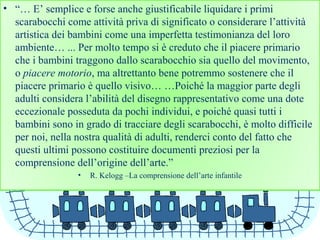 • “… E’ semplice e forse anche giustificabile liquidare i primi
scarabocchi come attività priva di significato o considerare l’attività
artistica dei bambini come una imperfetta testimonianza del loro
ambiente… ... Per molto tempo si è creduto che il piacere primario
che i bambini traggono dallo scarabocchio sia quello del movimento,
o piacere motorio, ma altrettanto bene potremmo sostenere che il
piacere primario è quello visivo… …Poiché la maggior parte degli
adulti considera l’abilità del disegno rappresentativo come una dote
eccezionale posseduta da pochi individui, e poiché quasi tutti i
bambini sono in grado di tracciare degli scarabocchi, è molto difficile
per noi, nella nostra qualità di adulti, renderci conto del fatto che
questi ultimi possono costituire documenti preziosi per la
comprensione dell’origine dell’arte.”
• R. Kelogg –La comprensione dell’arte infantile
 