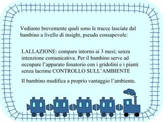 Vediamo brevemente quali sono le tracce lasciate dal
bambino a livello di insight, pseudo consapevole:
LALLAZIONE: compare intorno ai 3 mesi; senza
intenzione comunicativa. Per il bambino serve ad
occupare l’apparato fonatorio con i gridolini e i pianti
senza lacrime CONTROLLO SULL’AMBIENTE
Il bambino modifica a proprio vantaggio l’ambiente.
 