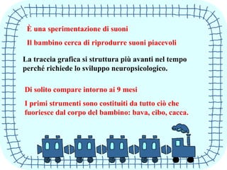 È una sperimentazione di suoni
Il bambino cerca di riprodurre suoni piacevoli
La traccia grafica si struttura più avanti nel tempo
perché richiede lo sviluppo neuropsicologico.
Di solito compare intorno ai 9 mesi
I primi strumenti sono costituiti da tutto ciò che
fuoriesce dal corpo del bambino: bava, cibo, cacca.
 