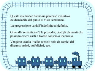 Queste due tracce hanno un percorso evolutivo
evidenziabile dal punto di vista semantico.
La progressione va dall’indefinito al definito.
Oltre alla semantica c’è la prosodia, cioè gli elementi che
possono essere usati a livello conscio o inconscio.
Vengono usati a livello conscio solo da tecnici del
disegno: artisti, pubblicisti, ecc.
 