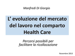 L’ evoluzione del mercato
del lavoro nel comparto
Health Care
Percorsi possibili per
facilitare la ricollocazione
Manfredi Di Giorgio
Novembre 2013
 