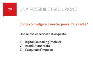 UNA POSSIBILE EVOLUZIONE 
Come coinvolgere il nostro prossimo cliente? 
Una nuova esperienza di acquisto: 
! 
1) Digital Couponing (mobile) 
2) Realtà Aumentata 
3) L’acquisto d’impulso 
 