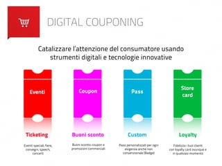 DIGITAL COUPONING 
Catalizzare l’attenzione del consumatore usando 
strumenti digitali e tecnologie innovative 
Eventi Coupon Pass Store 
card 
Ticketing Buoni sconto Custom Loyalty 
Eventi speciali, fiere, 
convegni, speech, 
concerti 
Buoni sconto, coupon e 
promozioni commerciali 
Pass personalizzati per ogni 
esigenza anche non 
convenzionale (Badge) 
Fidelizza i tuoi clienti 
con loyalty card ovunque e 
in qualsiasi momento 
 