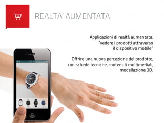 REALTA’ AUMENTATA 
Applicazioni di realtà aumentata: 
“vedere i prodotti attraverso 
il dispositivo mobile” 
! 
Offrire una nuova percezione del prodotto, 
con schede tecniche, contenuti multimediali, 
modellazione 3D. 
 