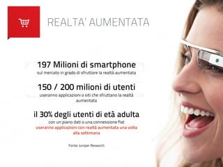 REALTA’ AUMENTATA 
197 Milioni di smartphone 
sul mercato in grado di sfruttare la realtà aumentata 
! 
150 / 200 milioni di utenti 
useranno applicazioni o siti che sfruttano la realtà 
aumentata 
! 
il 30% degli utenti di età adulta 
con un piano dati o una connessione flat 
useranno applicazioni con realtà aumentata una volta 
alla settimana 
Fonte: Juniper Research 
 