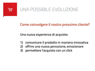 UNA POSSIBILE EVOLUZIONE 
Come coinvolgere il nostro prossimo cliente? 
Una nuova esperienza di acquisto: 
! 
1) comunicare il prodotto in maniera innovativa 
2) offrire una nuova percezione, emozionare 
3) permettere l’acquisto con un click 
 