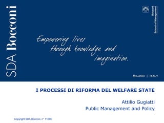 I PROCESSI DI RIFORMA DEL WELFARE STATE 
Copyright SDA Bocconi, n° 11046 
Attilio Gugiatti 
Public Management and Policy 
 