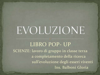 LIBRO POP- UP
SCIENZE: lavoro di gruppo in classe terza
a completamento della ricerca
sull’evoluzione degli esseri viventi
Ins. Balboni Gloria
 