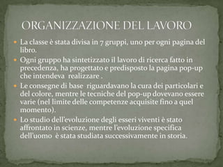 La classe è stata divisa in 7 gruppi, uno per ogni pagina del
libro.
 Ogni gruppo ha sintetizzato il lavoro di ricerca fatto in
precedenza, ha progettato e predisposto la pagina pop-up
che intendeva realizzare .
 Le consegne di base riguardavano la cura dei particolari e
del colore, mentre le tecniche del pop-up dovevano essere
varie (nel limite delle competenze acquisite fino a quel
momento).
 Lo studio dell’evoluzione degli esseri viventi è stato
affrontato in scienze, mentre l’evoluzione specifica
dell’uomo è stata studiata successivamente in storia.
 