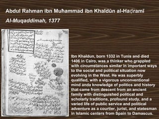 Abdul Rahman ibn Muħammad ibn Khaldūn al-Haḍramī 
Al-Muqaddimah, 1377 
Ibn Khaldun, born 1332 in Tunis and died 
1406 in Cairo, was a thinker who grappled 
with circumstances similar in important ways 
to the social and political situation now 
evolving in the West. He was superbly 
qualified, with a vigorous unconventional 
mind anda knowledge of politics and history 
that came from descent from an ancient 
family with distinguished political and 
scholarly traditions, profound study, and a 
varied life of public service and political 
adventure as a courtier, jurist, and statesman 
in Islamic centers from Spain to Damascus. 
 