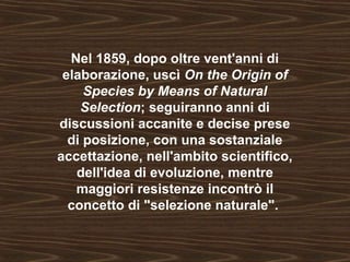 Nel 1859, dopo oltre vent'anni di 
elaborazione, uscì On the Origin of 
Species by Means of Natural 
Selection; seguiranno anni di 
discussioni accanite e decise prese 
di posizione, con una sostanziale 
accettazione, nell'ambito scientifico, 
dell'idea di evoluzione, mentre 
maggiori resistenze incontrò il 
concetto di "selezione naturale". 
 