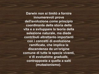 Darwin non si limitò a fornire 
innumerevoli prove 
dell'evoluzione come principio 
coordinante della storia della 
vita e a sviluppare la teoria della 
selezione naturale, ma diede 
contributi altrettanto importanti 
con i concetti di evoluzione 
ramificata, che implica la 
discendenza da un'origine 
comune di tutte le specie viventi, 
e di evoluzione graduale, 
contrapposta a quella a salti 
(mutazionismo). 
 
