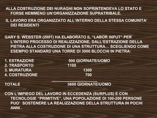 ALLA COSTRUZIONE DEI NURAGHI NON SOPRINTENDEVA LO STATO E 
FORSE NEMMENO UN’ORGANIZZAZIONE SUPRATRIBALE. 
IL LAVORO ERA ORGANIZZATO ALL’INTERNO DELLA STESSA COMUNITA’ 
DEI RESIDENTI 
GARY S. WEBSTER (2001) HA ELABORATO IL “LABOR INPUT” PER 
L’INTERO PROCESSO DI REALIZZAZIONE, DALL’ESTRAZIONE DELLA 
PIETRA ALLA COSTRUZIONE DI UNA STRUTTURA… SCEGLIENDO COME 
ESEMPIO STANDARD UNA TORRE DI 3000 BLOCCHI IN PIETRA: 
1. ESTRAZIONE 500 GIORNATE/UOMO 
2. TRASPORTO 1100 
3. MURATURA 1300 
4. COSTRUZIONE 700 
_____________________ 
TOTALE 3600 GIORNATE/UOMO 
CON L’IMPIEGO DEL LAVORO IN ECCEDENZA (SURPLUS) E CON 
TECNOLOGIE “PRIMITIVE”, UNA POPOLAZIONE DI 100-200 PERSONE 
PUO’ SOSTENERE LA REALIZZAZIONE DELLA STRUTTURA IN POCHI 
ANNI . 
 