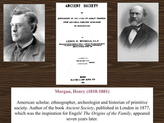 Morgan, Henry (1818-1881) 
American scholar, ethnographer, archeologist and historian of primitive 
society. Author of the book Ancient Society, published in London in 1877, 
which was the inspiration for Engels' The Origins of the Family, appeared 
seven years later. 
 