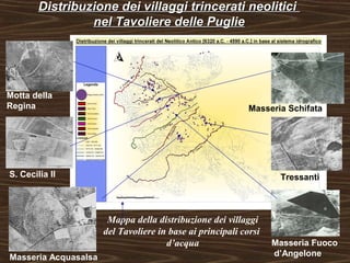 Distribuzione ddeeii vviillllaaggggii ttrriinncceerraattii nneeoolliittiiccii 
nneell TTaavvoolliieerree ddeellllee PPuugglliiee 
Motta della 
Regina 
Masseria Schifata 
S. Cecilia II Tressanti 
Masseria Fuoco 
Mappa della distribuzione dei villaggi 
del Tavoliere in base ai principali corsi 
d’acqua 
Masseria Acquasalsa d’Angelone 
 