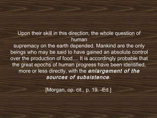 Upon their skill in this direction, the whole question of 
human 
supremacy on the earth depended. Mankind are the only 
beings who may be said to have gained an absolute control 
over the production of food.... It is accordingly probable that 
the great epochs of human progress have been identified, 
more or less directly, with the enlargement of the 
sources of subsistence . 
[Morgan, op. cit., p. 19. -Ed.] 
 