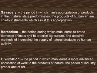 Savagery -- the period in which man's appropriation of products 
in their natural state predominates; the products of human art are 
chiefly instruments which assist this appropriation. 
Barbarism -- the period during which man learns to breed 
domestic animals and to practice agriculture, and acquires 
methods of increasing the supply of natural products by human 
activity. 
Civilization -- the period in which man learns a more advanced 
application of work to the products of nature, the period of industry 
proper and of art. 
 