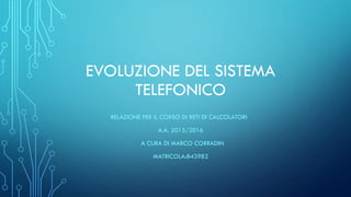 EVOLUZIONE DEL SISTEMA
TELEFONICO
RELAZIONE PER IL CORSO DI RETI DI CALCOLATORI
A.A. 2015/2016
A CURA DI MARCO CORRADIN
MATRICOLA:843982
 