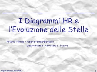 I Diagrammi HR e
l’Evoluzione delle Stelle
Rosaria Tantalo – rosaria.tantalo@unipd.it
Dipartimento di Astronomia - Padova

Progetto Educativo 2007/2008

1

 