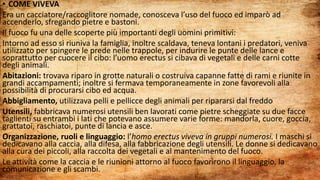 • COME VIVEVA
Era un cacciatore/raccoglitore nomade, conosceva l’uso del fuoco ed imparò ad
accenderlo, sfregando pietre e bastoni.
Il fuoco fu una delle scoperte più importanti degli uomini primitivi:
Intorno ad esso si riuniva la famiglia, inoltre scaldava, teneva lontani i predatori, veniva
utilizzato per spingere le prede nelle trappole, per indurire le punte delle lance e
soprattutto per cuocere il cibo: l’uomo erectus si cibava di vegetali e delle carni cotte
degli animali.
Abitazioni: trovava riparo in grotte naturali o costruiva capanne fatte di rami e riunite in
grandi accampamenti; inoltre si fermava temporaneamente in zone favorevoli alla
possibilità di procurarsi cibo ed acqua.
Abbigliamento, utilizzava pelli e pellicce degli animali per ripararsi dal freddo
Utensili, fabbricava numerosi utensili ben lavorati come pietre scheggiate su due facce
taglienti su entrambi i lati che potevano assumere varie forme: mandorla, cuore, goccia,
grattatoi, raschiatoi, punte di lancia e asce.
Organizzazione, ruoli e linguaggio: l’homo erectus viveva in gruppi numerosi. I maschi si
dedicavano alla caccia, alla difesa, alla fabbricazione degli utensili. Le donne si dedicavano
alla cura dei piccoli, alla raccolta dei vegetali e al mantenimento del fuoco.
Le attività come la caccia e le riunioni attorno al fuoco favorirono il linguaggio, la
comunicazione e gli scambi.
 