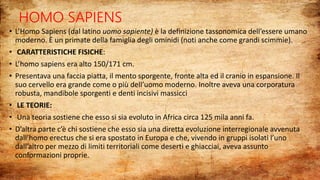 HOMO SAPIENS
• L’Homo Sapiens (dal latino uomo sapiente) è la definizione tassonomica dell’essere umano
moderno. È un primate della famiglia degli ominidi (noti anche come grandi scimmie).
• CARATTERISTICHE FISICHE:
• L’homo sapiens era alto 150/171 cm.
• Presentava una faccia piatta, il mento sporgente, fronte alta ed il cranio in espansione. Il
suo cervello era grande come o più dell’uomo moderno. Inoltre aveva una corporatura
robusta, mandibole sporgenti e denti incisivi massicci
• LE TEORIE:
• Una teoria sostiene che esso si sia evoluto in Africa circa 125 mila anni fa.
• D’altra parte c’è chi sostiene che esso sia una diretta evoluzione interregionale avvenuta
dall’homo erectus che si era spostato in Europa e che, vivendo in gruppi isolati l’uno
dall’altro per mezzo di limiti territoriali come deserti e ghiacciai, aveva assunto
conformazioni proprie.
 