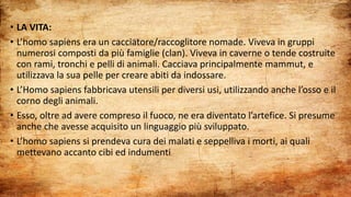 • LA VITA:
• L’homo sapiens era un cacciatore/raccoglitore nomade. Viveva in gruppi
numerosi composti da più famiglie (clan). Viveva in caverne o tende costruite
con rami, tronchi e pelli di animali. Cacciava principalmente mammut, e
utilizzava la sua pelle per creare abiti da indossare.
• L’Homo sapiens fabbricava utensili per diversi usi, utilizzando anche l’osso e il
corno degli animali.
• Esso, oltre ad avere compreso il fuoco, ne era diventato l’artefice. Si presume
anche che avesse acquisito un linguaggio più sviluppato.
• L’homo sapiens si prendeva cura dei malati e seppelliva i morti, ai quali
mettevano accanto cibi ed indumenti
 
