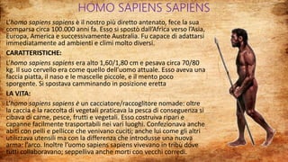 HOMO SAPIENS SAPIENS
L’homo sapiens sapiens è il nostro più diretto antenato, fece la sua
comparsa circa 100.000 anni fa. Esso si spostò dall’Africa verso l’Asia,
Europa, America e successivamente Australia. Fu capace di adattarsi
immediatamente ad ambienti e climi molto diversi.
CARATTERISTICHE:
L’homo sapiens sapiens era alto 1,60/1,80 cm e pesava circa 70/80
kg. Il suo cervello era come quello dell’uomo attuale. Esso aveva una
faccia piatta, il naso e le mascelle piccole, e il mento poco
sporgente. Si spostava camminando in posizione eretta
LA VITA:
L’homo sapiens sapiens è un cacciatore/raccoglitore nomade: oltre
la caccia e la raccolta di vegetali praticava la pesca di conseguenza si
cibava di carne, pesce, frutti e vegetali. Esso costruiva ripari e
capanne facilmente trasportabili nei vari luoghi. Confezionava anche
abiti con pelli e pellicce che venivano cuciti; anche lui come gli altri
utilizzava utensili ma con la differenza che introdusse una nuova
arma: l’arco. Inoltre l’uomo sapiens sapiens vivevano in tribù dove
tutti collaboravano; seppelliva anche morti con vecchi corredi.
 