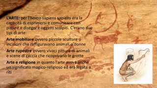 L’ARTE: per l’homo sapiens sapiens era la
capacità di esprimersi e comunicare con
pitture e disegni e oggetti scolpiti. C’erano due
tipi di arte:
Arte mobiliare ovvero piccole sculture o
incisioni che raffiguravano animali o donne
Arte rupestre ovvero vivaci pitture di animali
e scene di caccia che ricoprivano le grotte
Arte e religione in quanto l’arte aveva anche
un significato magico-religioso ed era legata a
riti
 